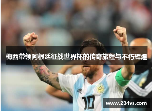 梅西带领阿根廷征战世界杯的传奇旅程与不朽辉煌
