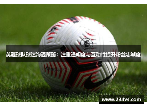 英超球队球迷沟通策略：注重透明度与互动性提升粉丝忠诚度