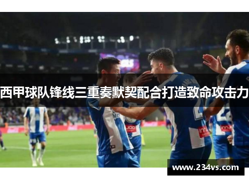 西甲球队锋线三重奏默契配合打造致命攻击力